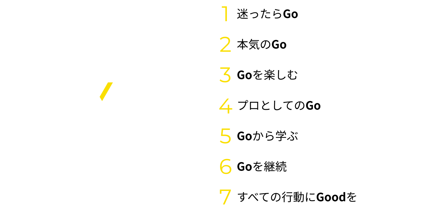 1.迷ったらGoしよう 2.本気のGo 3.Goを楽しもう 4.プロとしてのGo 5.Goから学びを得よう 6.Goを継続しよう 7.すべての行動にGoodを